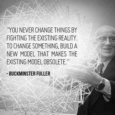 Buckminster Fuller - "You never change things by fighting the existing reality. To change something, build a new model that makes the existing model obsolete"